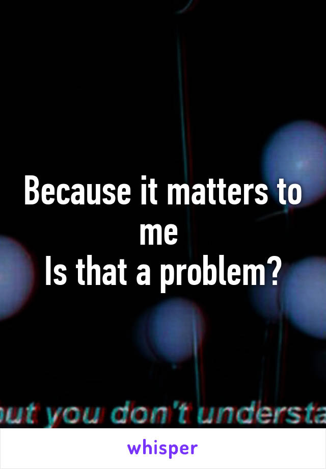 Because it matters to me 
Is that a problem?