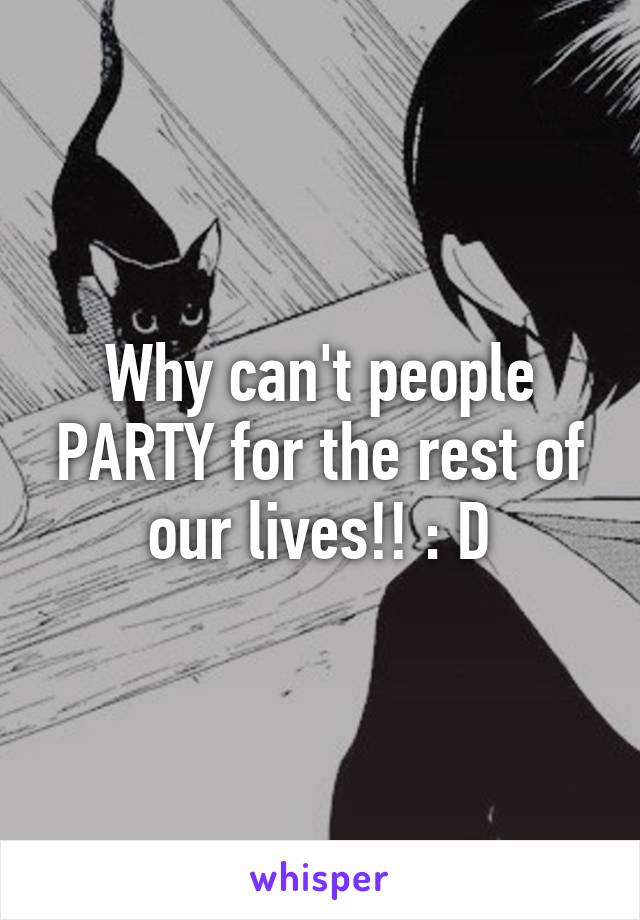 Why can't people PARTY for the rest of our lives!! : D