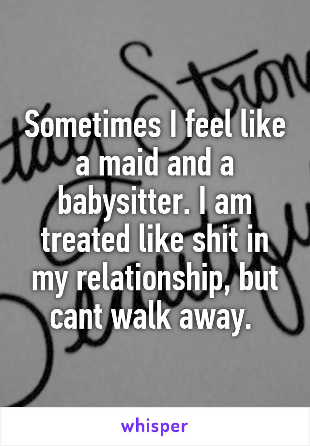 Sometimes I feel like a maid and a babysitter. I am treated like shit in my relationship, but cant walk away. 