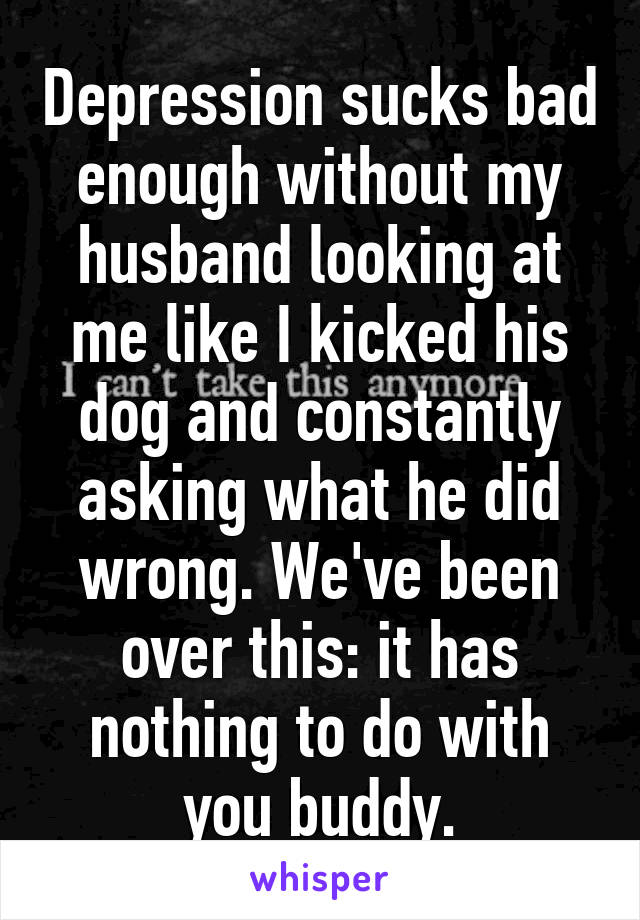 Depression sucks bad enough without my husband looking at me like I kicked his dog and constantly asking what he did wrong. We've been over this: it has nothing to do with you buddy.