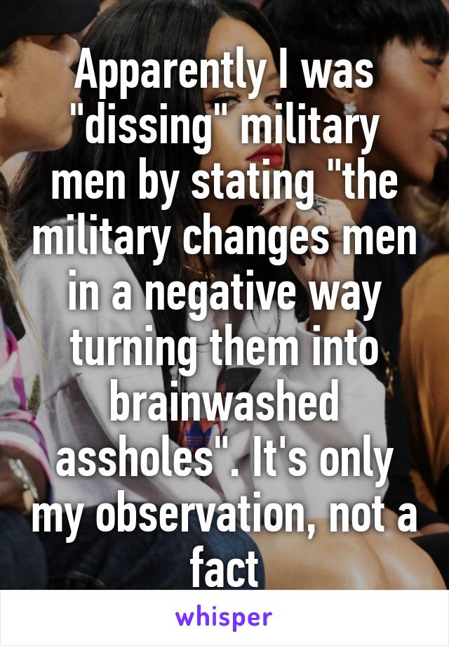 Apparently I was "dissing" military men by stating "the military changes men in a negative way turning them into brainwashed assholes". It's only my observation, not a fact