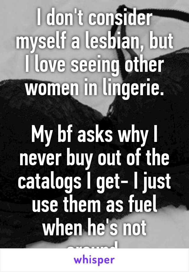 I don't consider myself a lesbian, but I love seeing other women in lingerie.

My bf asks why I never buy out of the catalogs I get- I just use them as fuel when he's not around.