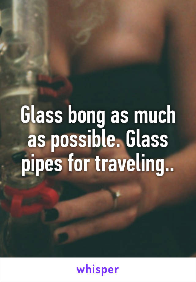 Glass bong as much as possible. Glass pipes for traveling..