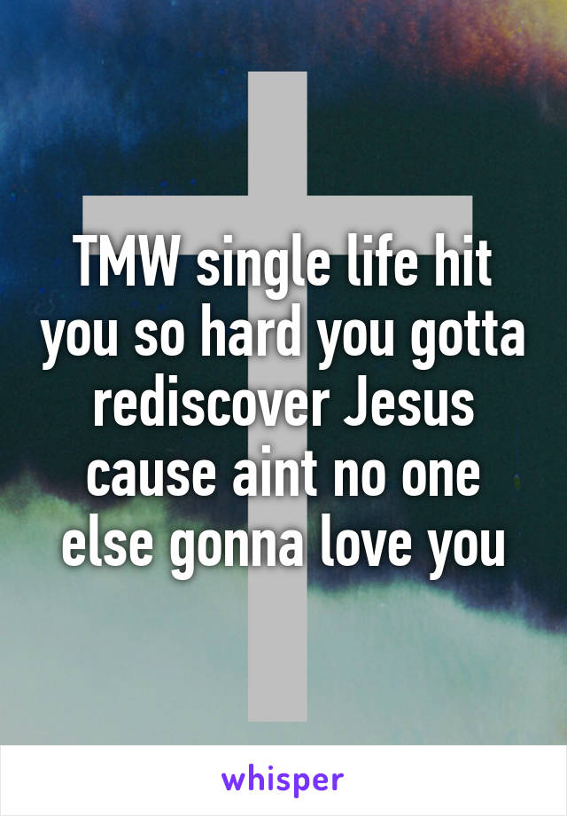 TMW single life hit you so hard you gotta rediscover Jesus cause aint no one else gonna love you