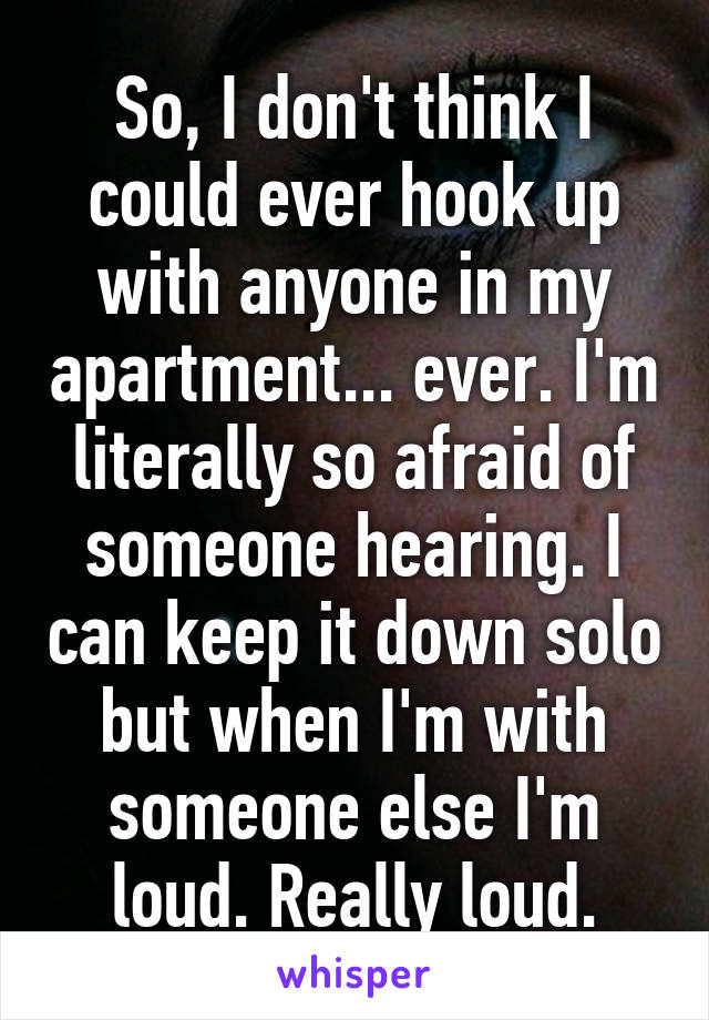 So, I don't think I could ever hook up with anyone in my apartment... ever. I'm literally so afraid of someone hearing. I can keep it down solo but when I'm with someone else I'm loud. Really loud.