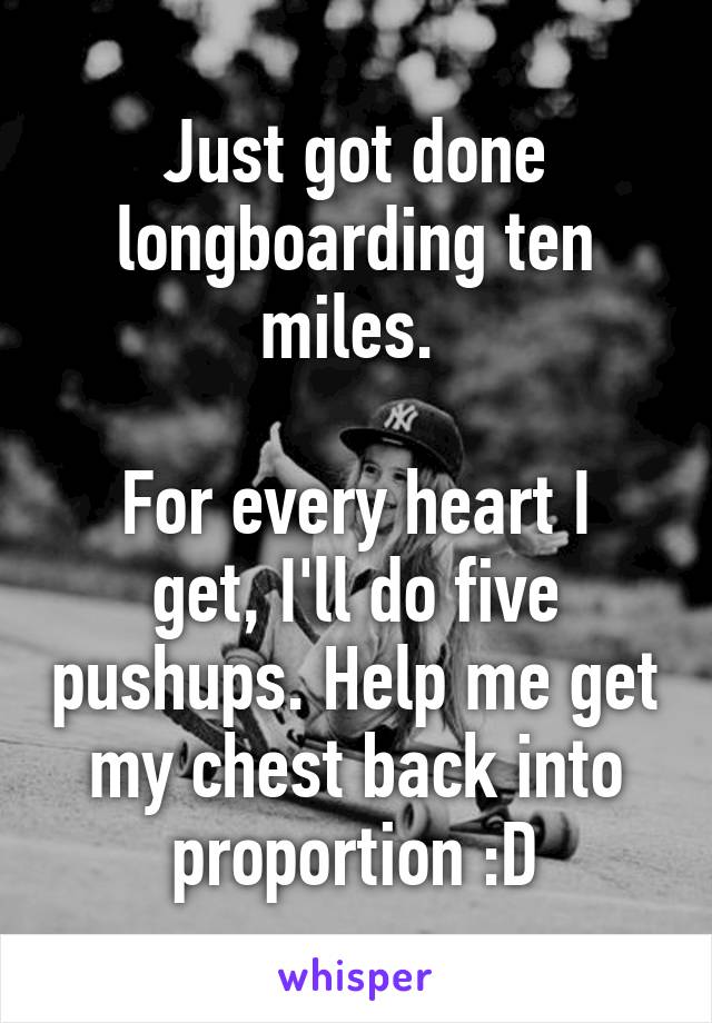 Just got done longboarding ten miles. 

For every heart I get, I'll do five pushups. Help me get my chest back into proportion :D