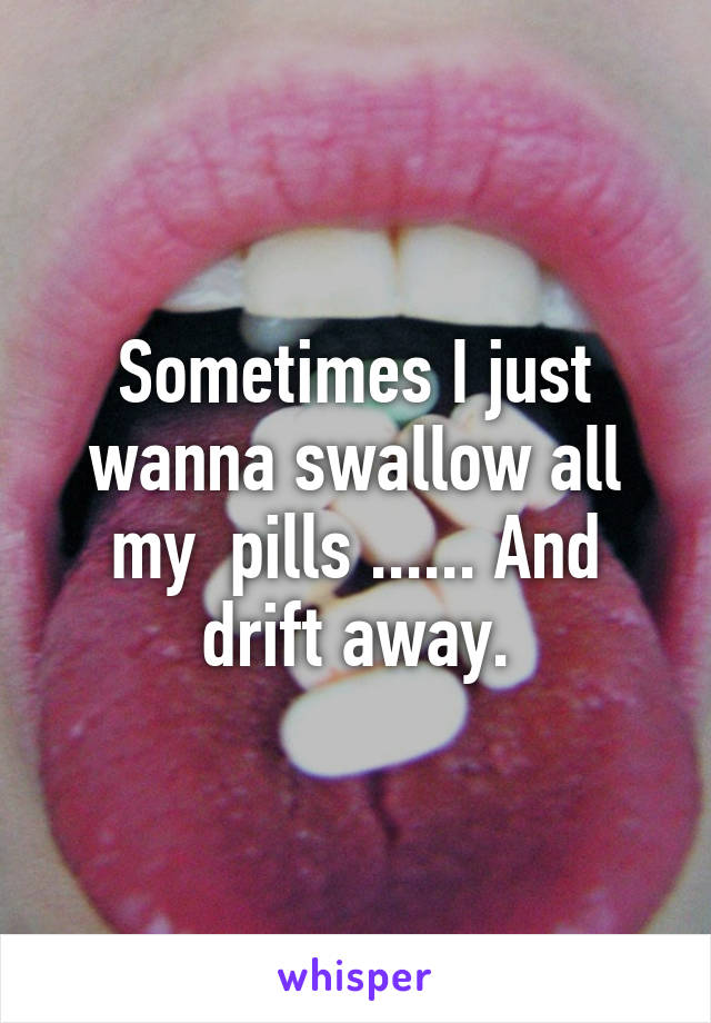 Sometimes I just wanna swallow all my  pills ...... And drift away.