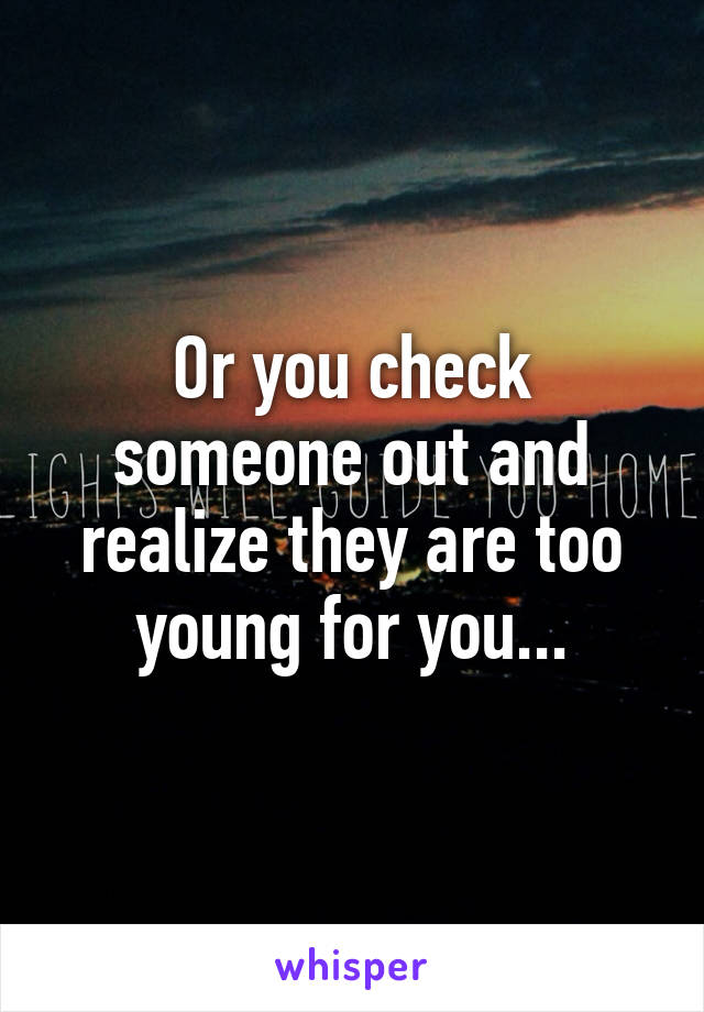 Or you check someone out and realize they are too young for you...