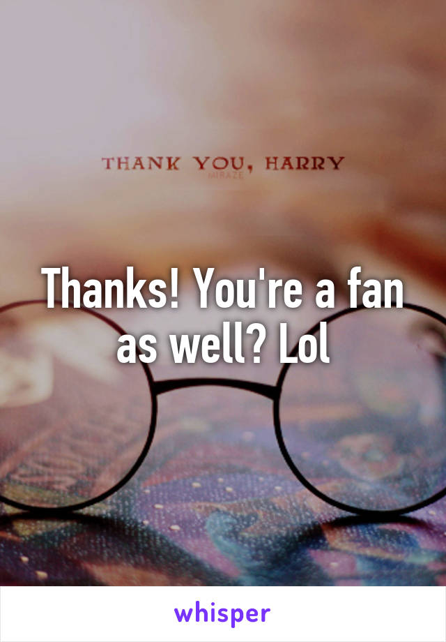 Thanks! You're a fan as well? Lol