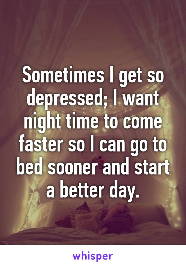 Sometimes I get so depressed; I want night time to come faster so I can go to bed sooner and start a better day.