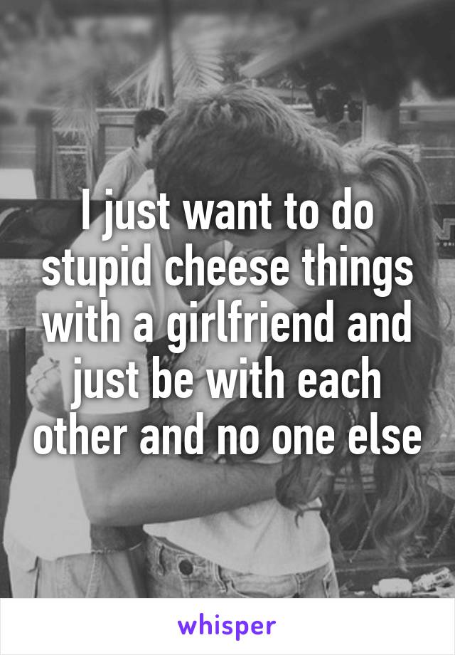 I just want to do stupid cheese things with a girlfriend and just be with each other and no one else