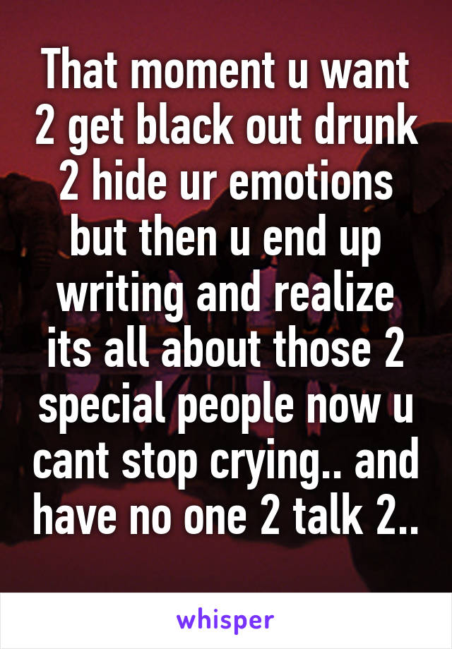 That moment u want 2 get black out drunk 2 hide ur emotions but then u end up writing and realize its all about those 2 special people now u cant stop crying.. and have no one 2 talk 2.. 