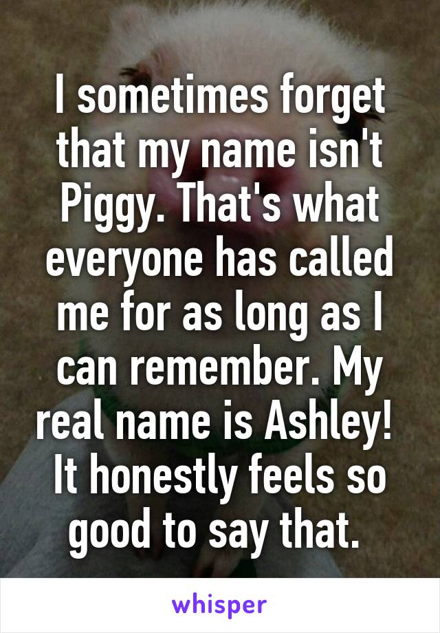 I sometimes forget that my name isn't Piggy. That's what everyone has called me for as long as I can remember. My real name is Ashley! 
It honestly feels so good to say that. 