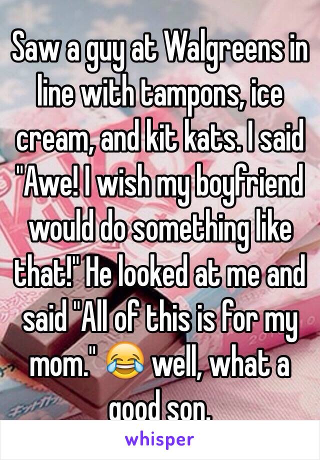 Saw a guy at Walgreens in line with tampons, ice cream, and kit kats. I said "Awe! I wish my boyfriend would do something like that!" He looked at me and said "All of this is for my mom." 😂 well, what a good son. 