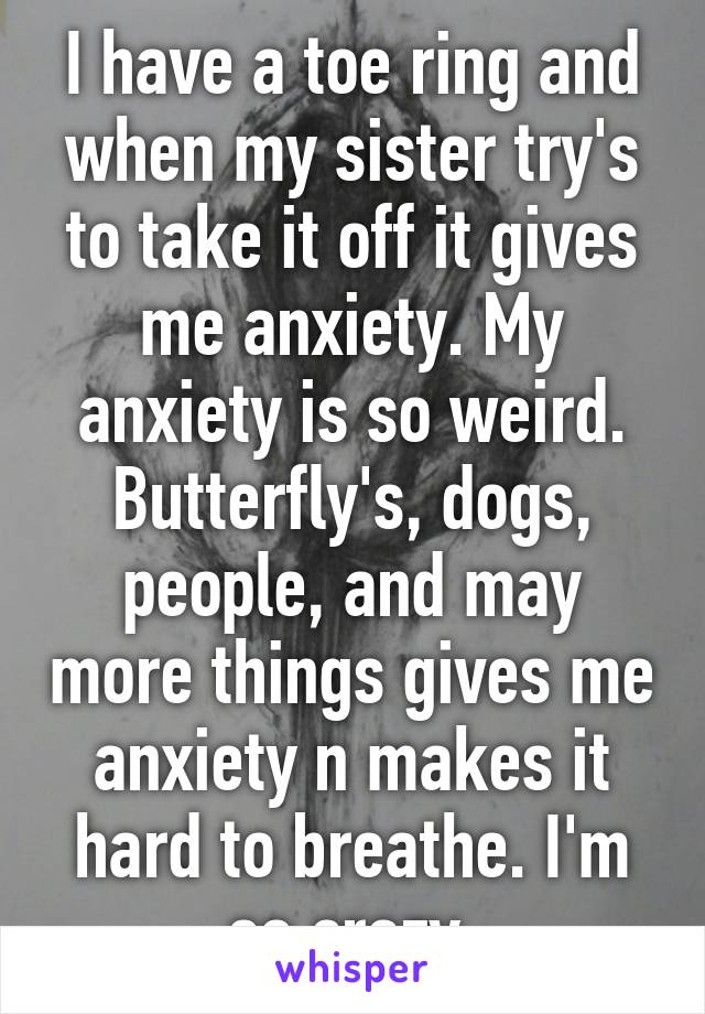 I have a toe ring and when my sister try's to take it off it gives me anxiety. My anxiety is so weird. Butterfly's, dogs, people, and may more things gives me anxiety n makes it hard to breathe. I'm so crazy 