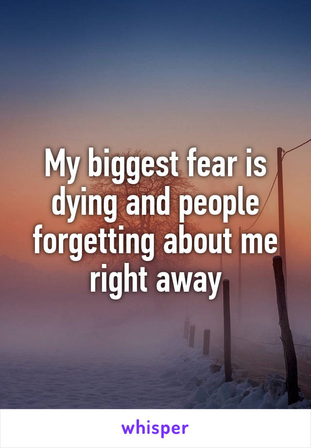 My biggest fear is dying and people forgetting about me right away