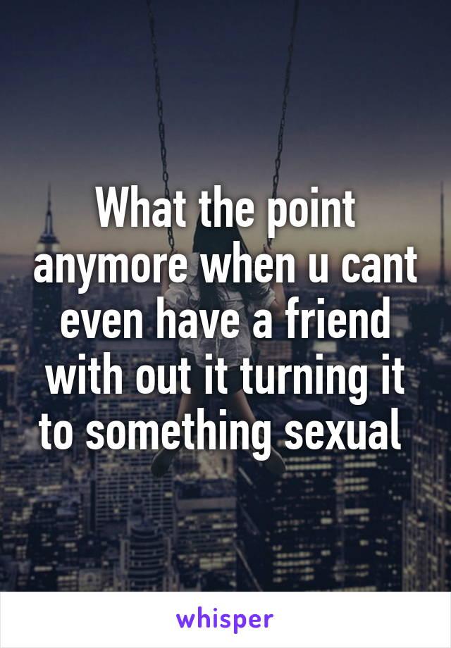 What the point anymore when u cant even have a friend with out it turning it to something sexual 