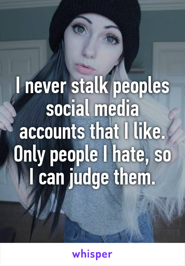 I never stalk peoples social media accounts that I like. Only people I hate, so I can judge them.