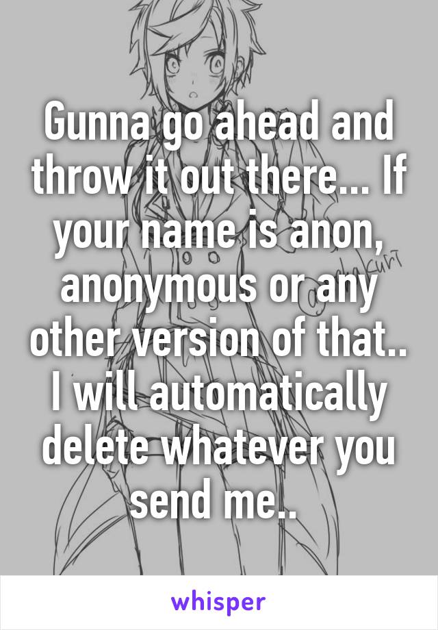 Gunna go ahead and throw it out there... If your name is anon, anonymous or any other version of that.. I will automatically delete whatever you send me.. 