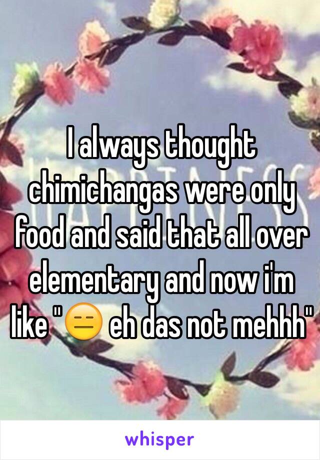 I always thought chimichangas were only food and said that all over elementary and now i'm like "😑 eh das not mehhh"