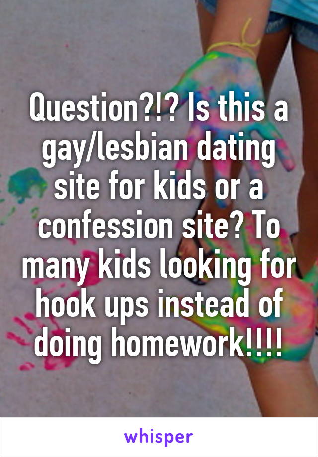 Question?!? Is this a gay/lesbian dating site for kids or a confession site? To many kids looking for hook ups instead of doing homework!!!!