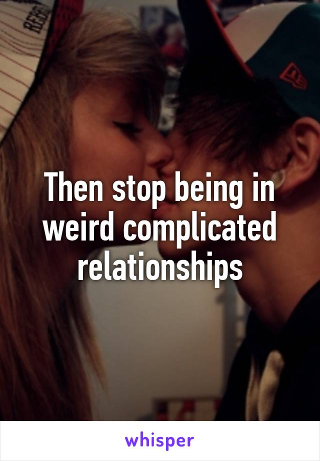 Then stop being in weird complicated relationships