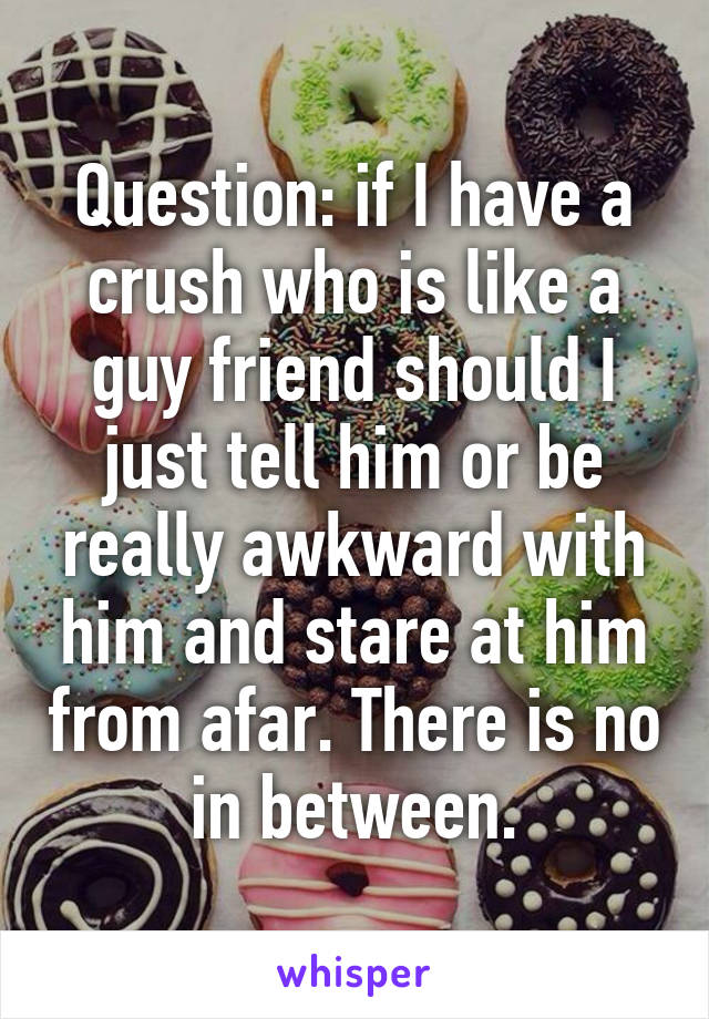 Question: if I have a crush who is like a guy friend should I just tell him or be really awkward with him and stare at him from afar. There is no in between.