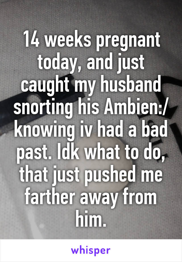 14 weeks pregnant today, and just caught my husband snorting his Ambien:/ knowing iv had a bad past. Idk what to do, that just pushed me farther away from him.