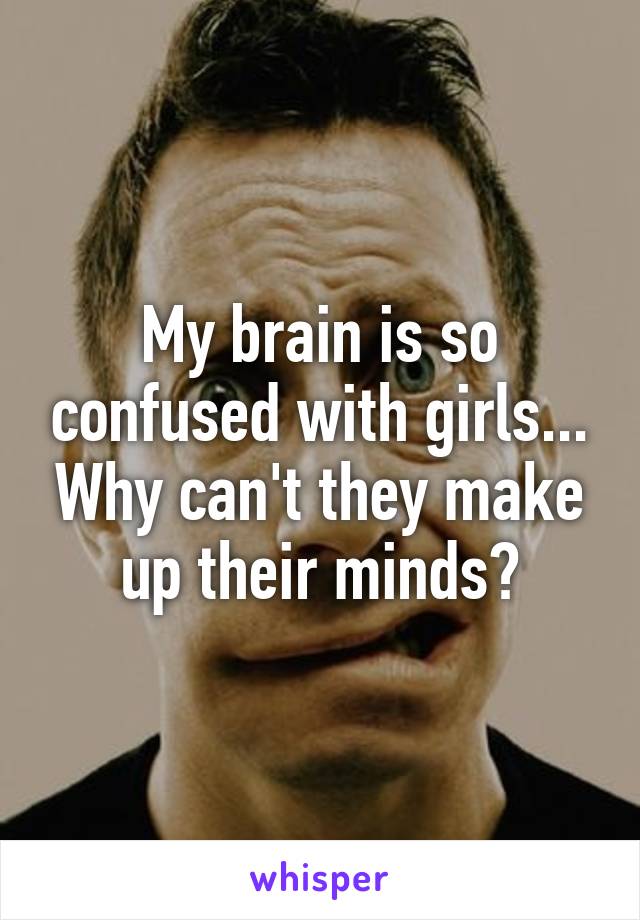 My brain is so confused with girls... Why can't they make up their minds?