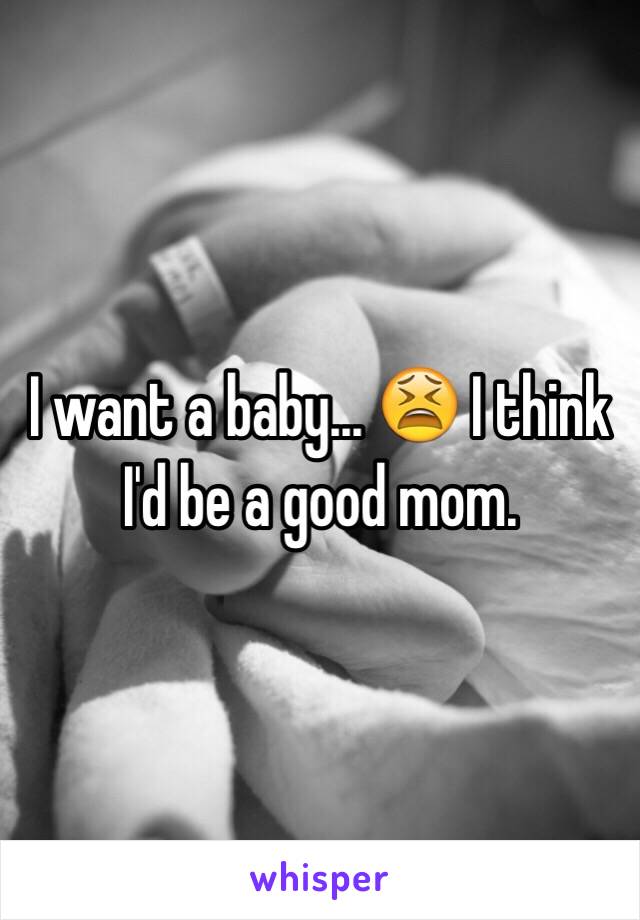 I want a baby... 😫 I think I'd be a good mom. 