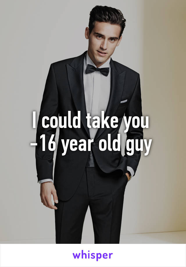 I could take you 
-16 year old guy 