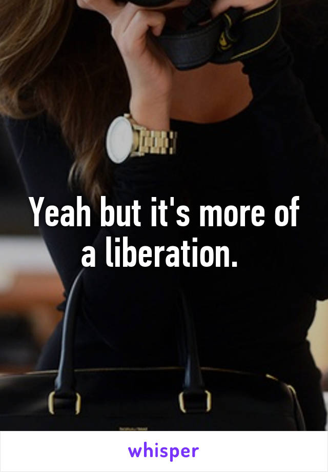 Yeah but it's more of a liberation. 