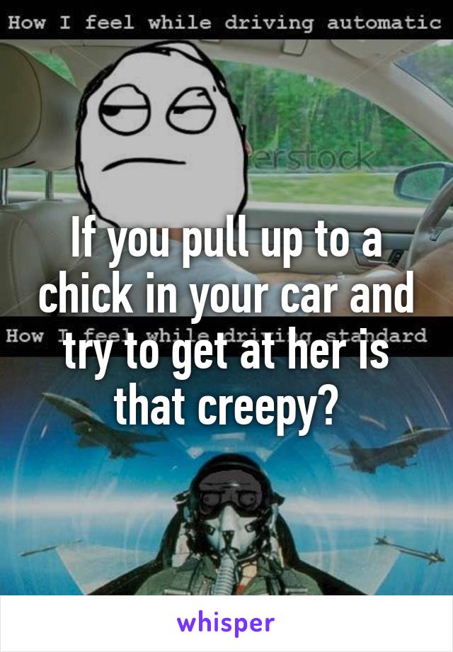 If you pull up to a chick in your car and try to get at her is that creepy?