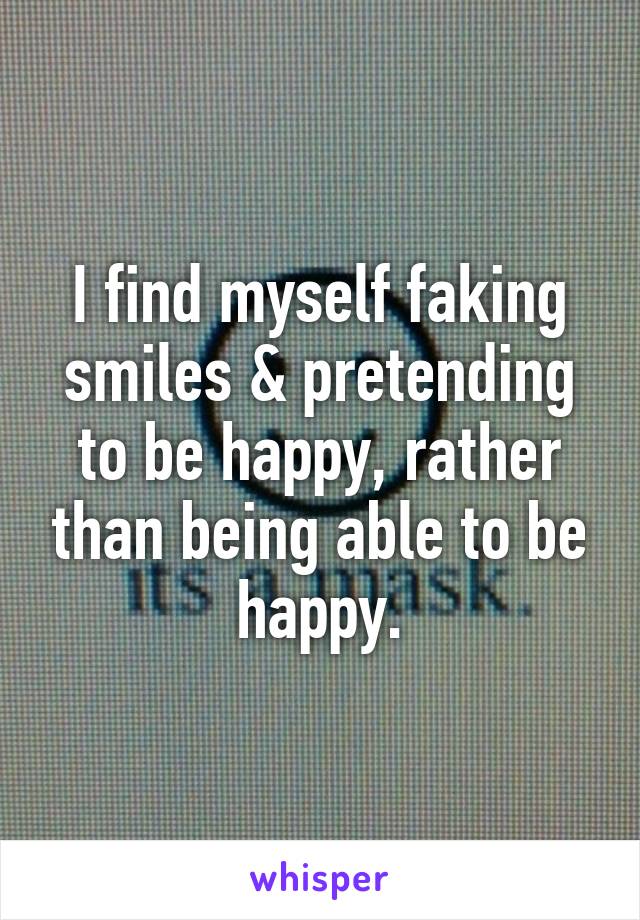 I find myself faking smiles & pretending to be happy, rather than being able to be happy.