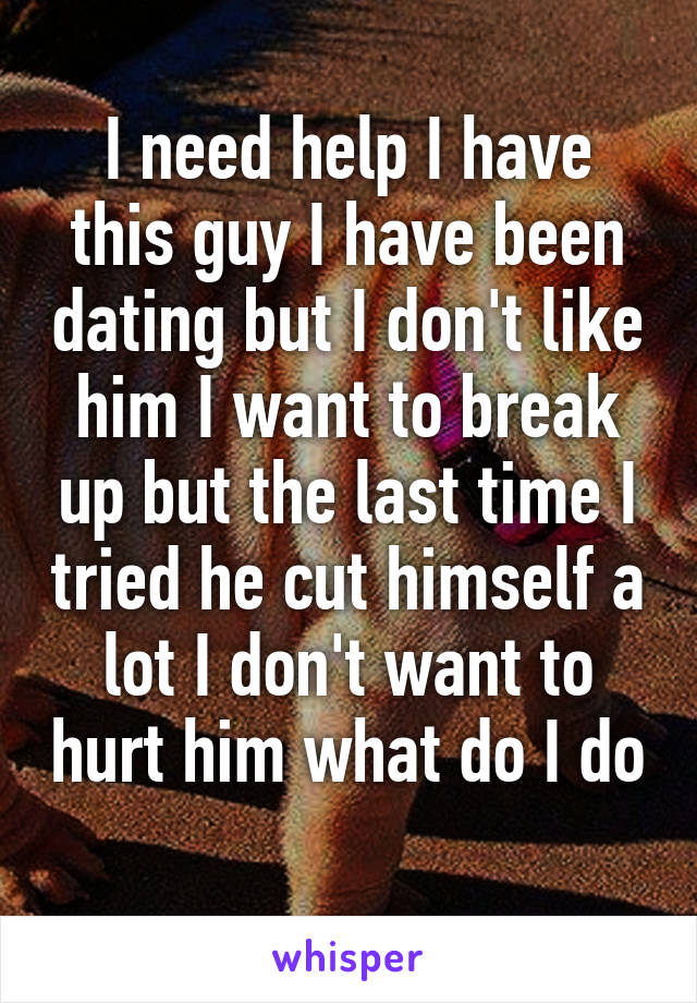 I need help I have this guy I have been dating but I don't like him I want to break up but the last time I tried he cut himself a lot I don't want to hurt him what do I do 