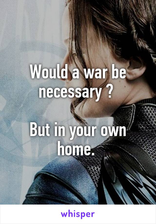 Would a war be necessary ? 

But in your own home. 