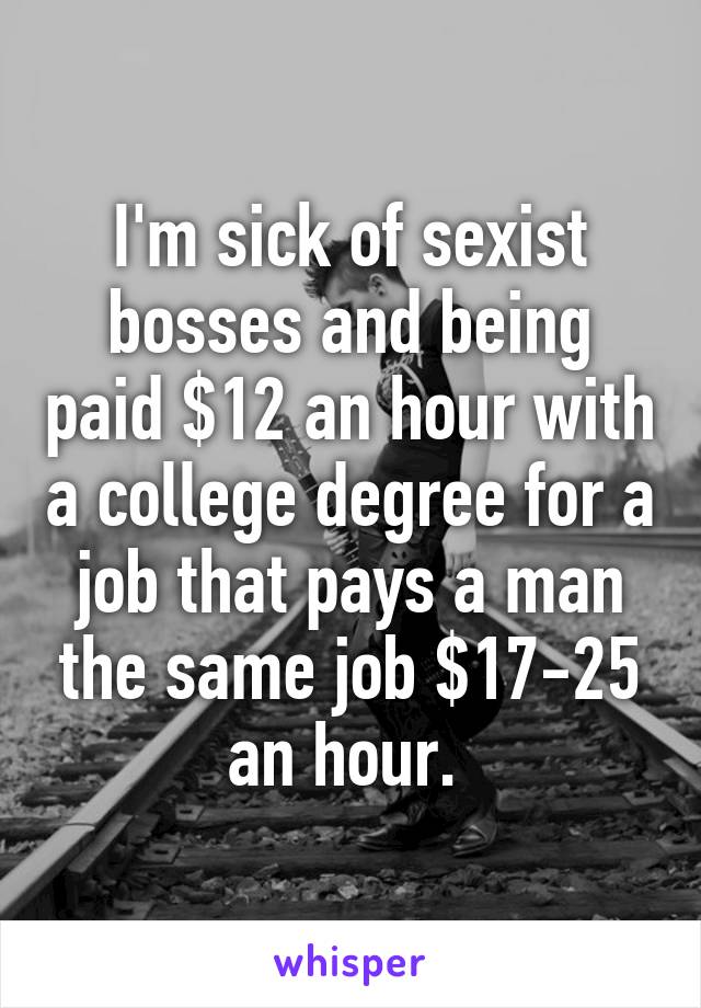 I'm sick of sexist bosses and being paid $12 an hour with a college degree for a job that pays a man the same job $17-25 an hour. 