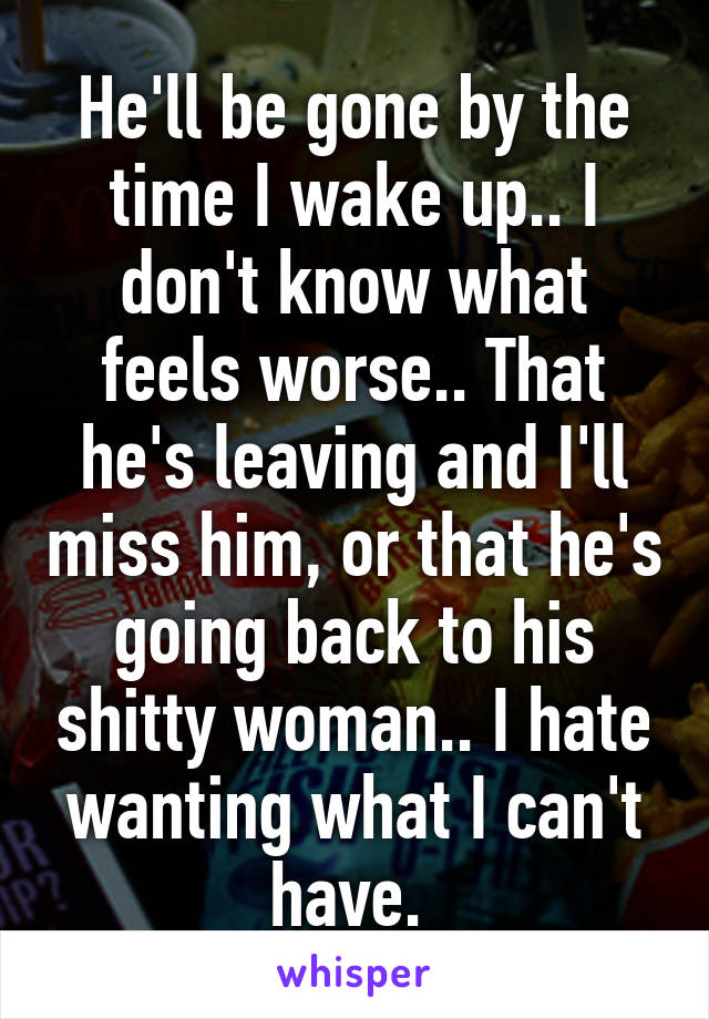 He'll be gone by the time I wake up.. I don't know what feels worse.. That he's leaving and I'll miss him, or that he's going back to his shitty woman.. I hate wanting what I can't have. 