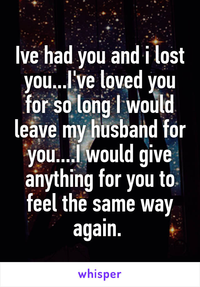 Ive had you and i lost you...I've loved you for so long I would leave my husband for you....I would give anything for you to feel the same way again. 