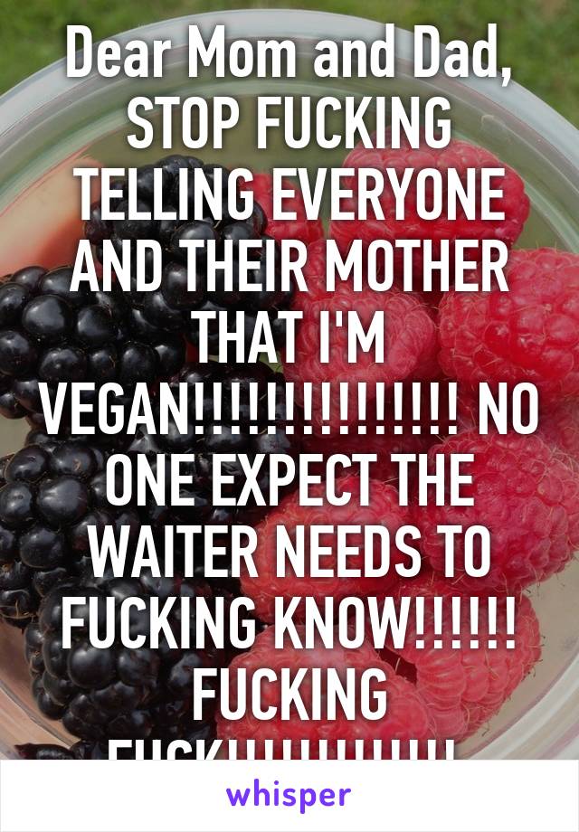 Dear Mom and Dad, STOP FUCKING TELLING EVERYONE AND THEIR MOTHER THAT I'M VEGAN!!!!!!!!!!!!!!! NO ONE EXPECT THE WAITER NEEDS TO FUCKING KNOW!!!!!! FUCKING FUCK!!!!!!!!!!!!! 