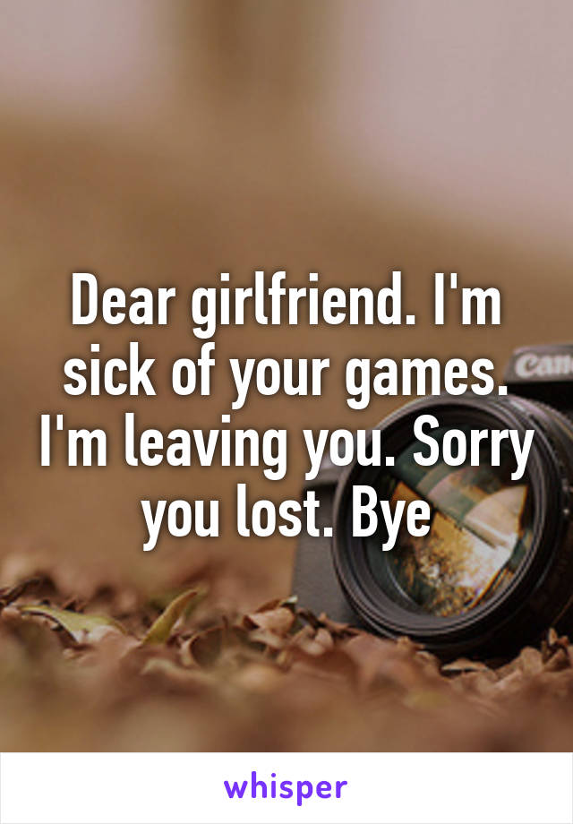 Dear girlfriend. I'm sick of your games. I'm leaving you. Sorry you lost. Bye