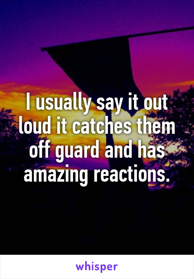 I usually say it out loud it catches them off guard and has amazing reactions.