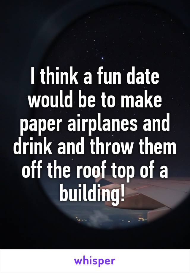 I think a fun date would be to make paper airplanes and drink and throw them off the roof top of a building! 