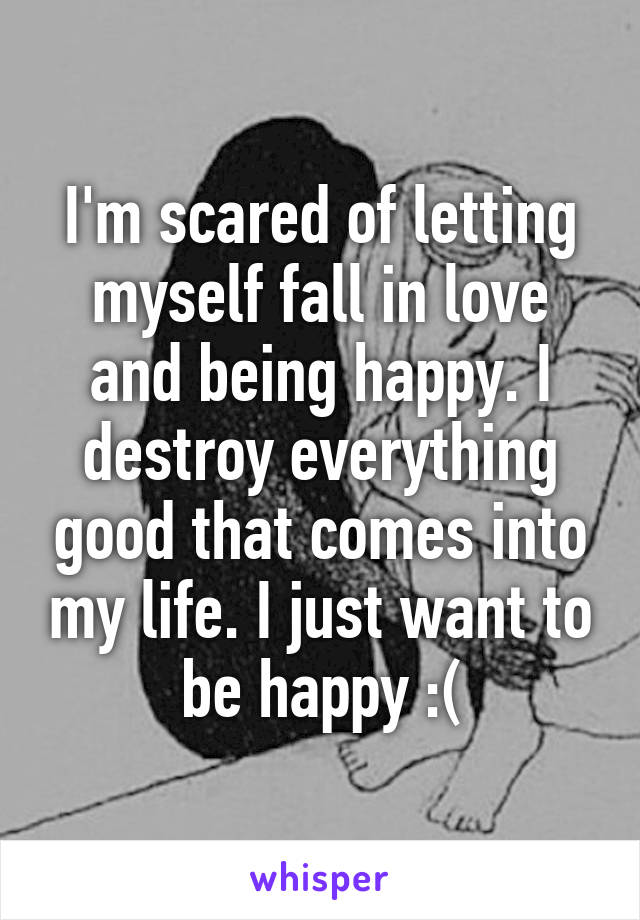 I'm scared of letting myself fall in love and being happy. I destroy everything good that comes into my life. I just want to be happy :(