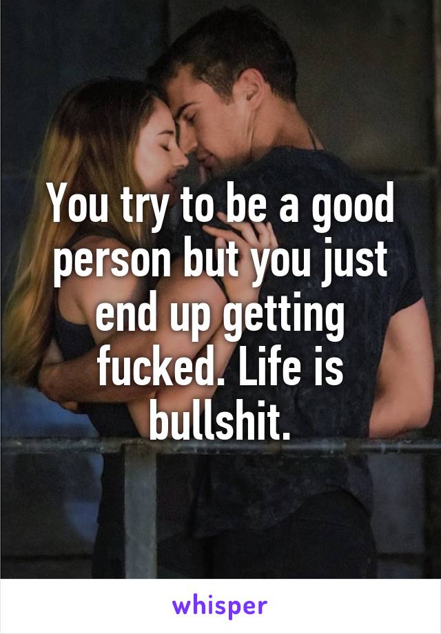 You try to be a good person but you just end up getting fucked. Life is bullshit.