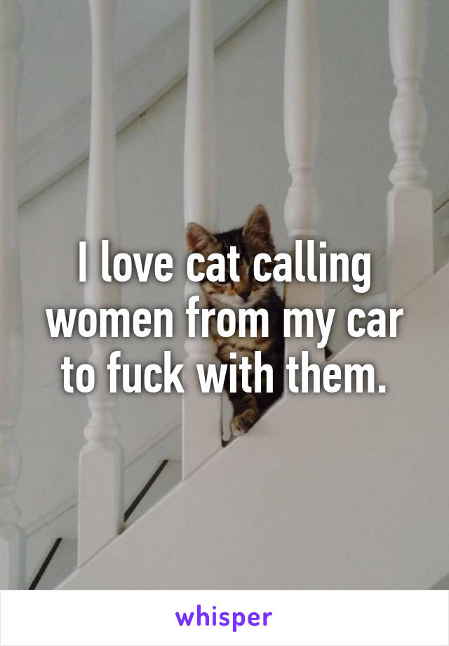 I love cat calling women from my car to fuck with them.