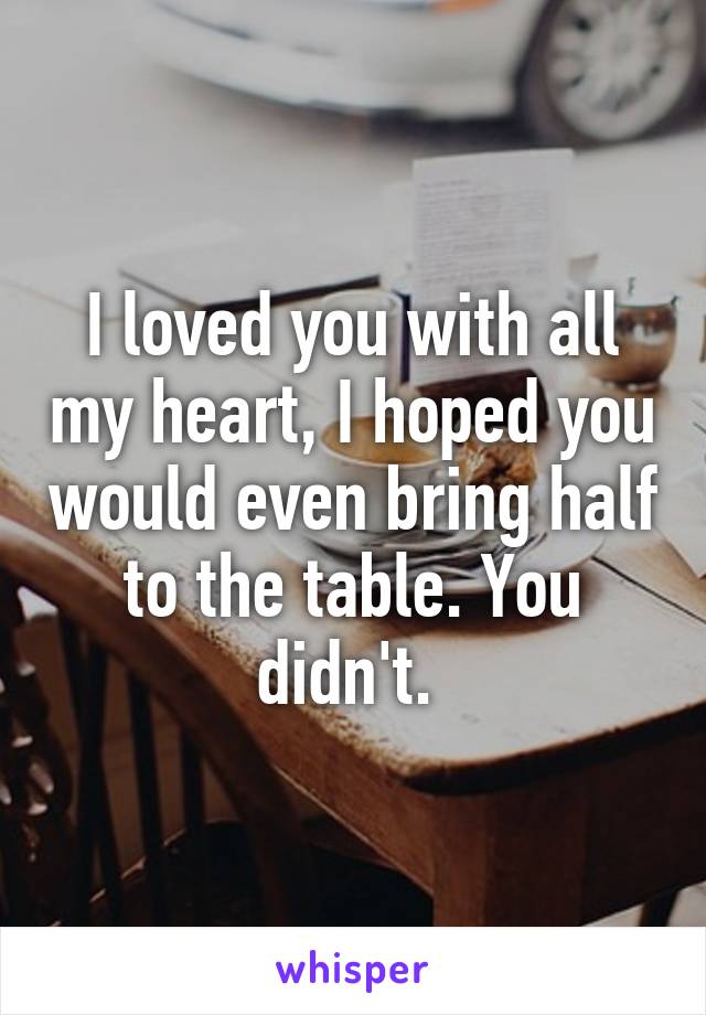 I loved you with all my heart, I hoped you would even bring half to the table. You didn't. 