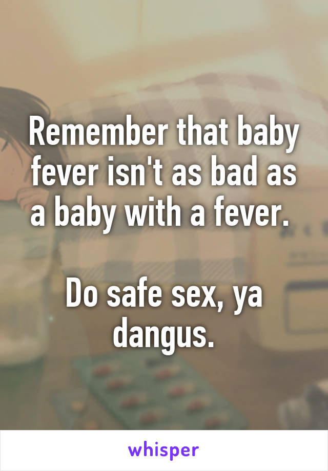 Remember that baby fever isn't as bad as a baby with a fever. 

Do safe sex, ya dangus.