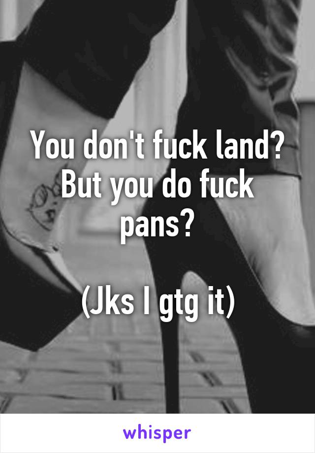 You don't fuck land? But you do fuck pans?

(Jks I gtg it)