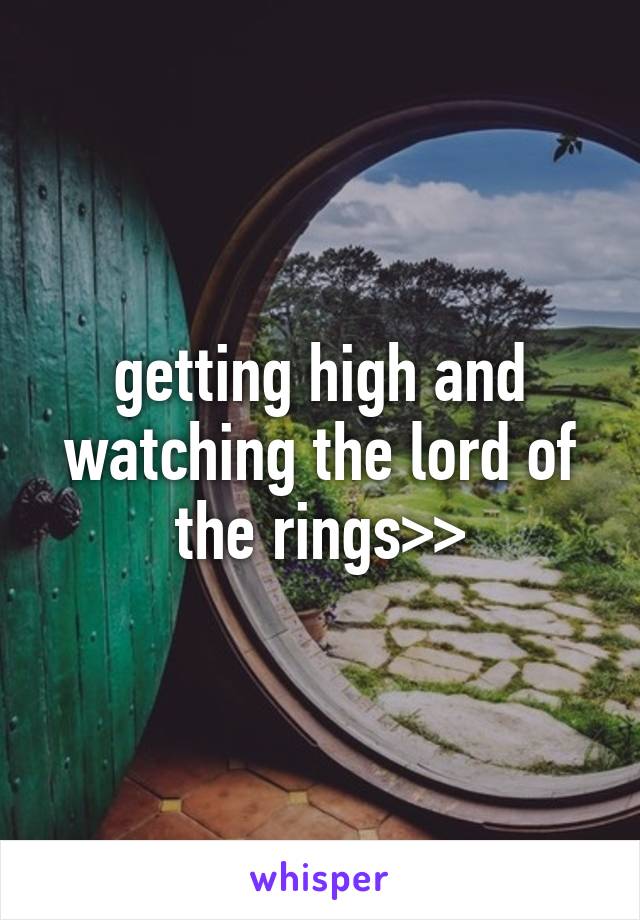 getting high and watching the lord of the rings>>